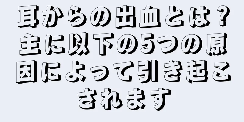 耳からの出血とは？主に以下の5つの原因によって引き起こされます