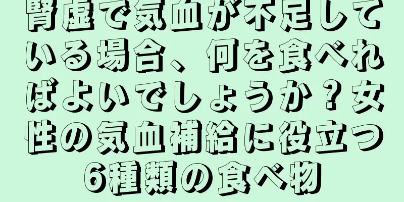 腎虚で気血が不足している場合、何を食べればよいでしょうか？女性の気血補給に役立つ6種類の食べ物