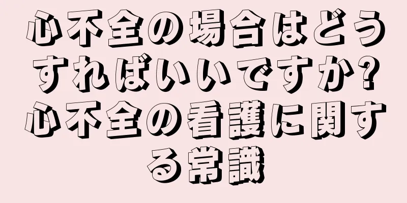 心不全の場合はどうすればいいですか?心不全の看護に関する常識