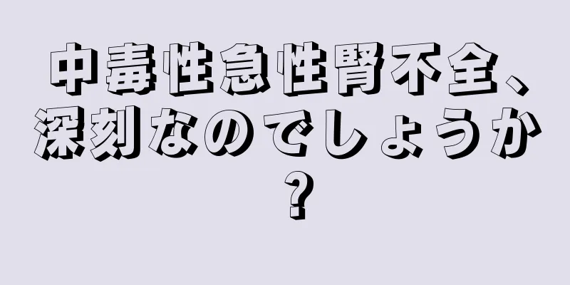 中毒性急性腎不全、深刻なのでしょうか？