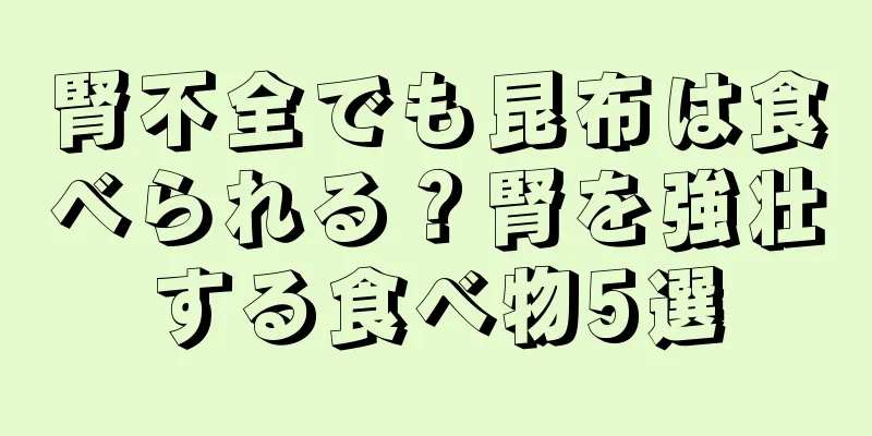 腎不全でも昆布は食べられる？腎を強壮する食べ物5選