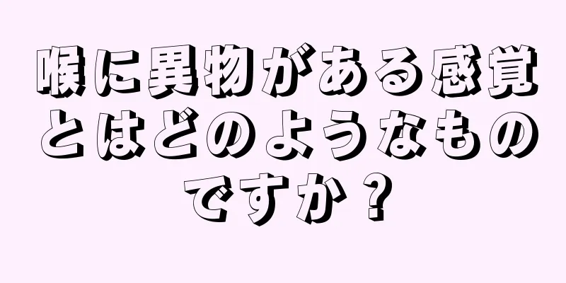 喉に異物がある感覚とはどのようなものですか？