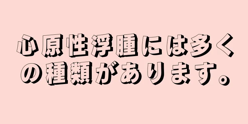 心原性浮腫には多くの種類があります。