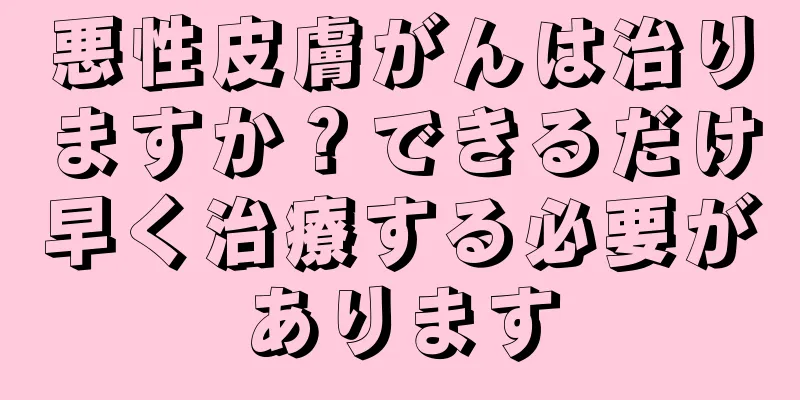 悪性皮膚がんは治りますか？できるだけ早く治療する必要があります