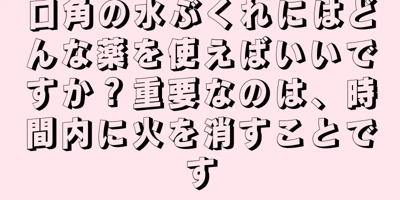 口角の水ぶくれにはどんな薬を使えばいいですか？重要なのは、時間内に火を消すことです