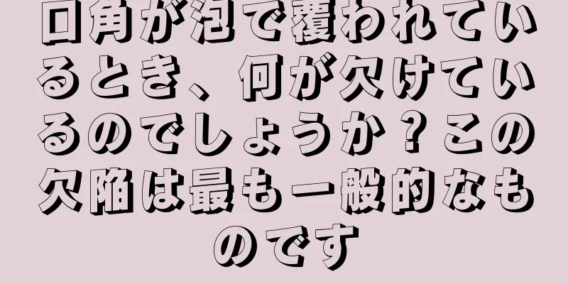 口角が泡で覆われているとき、何が欠けているのでしょうか？この欠陥は最も一般的なものです