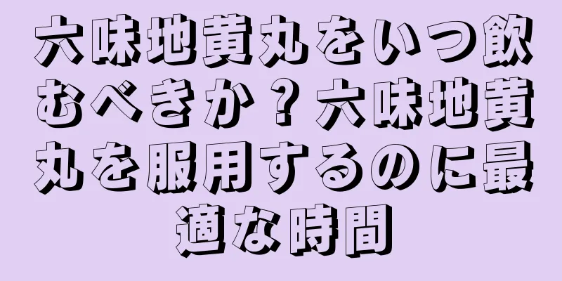 六味地黄丸をいつ飲むべきか？六味地黄丸を服用するのに最適な時間