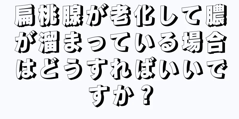 扁桃腺が老化して膿が溜まっている場合はどうすればいいですか？