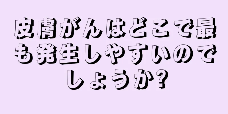 皮膚がんはどこで最も発生しやすいのでしょうか?