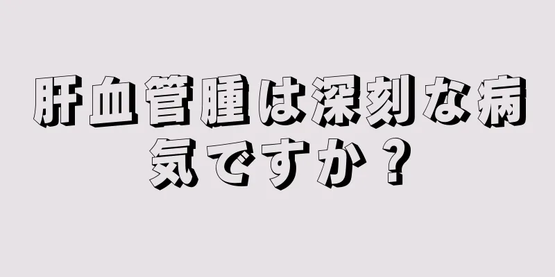 肝血管腫は深刻な病気ですか？