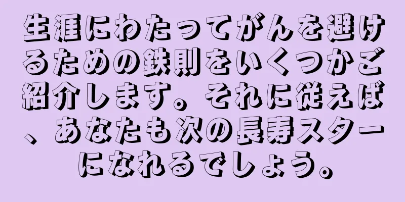 生涯にわたってがんを避けるための鉄則をいくつかご紹介します。それに従えば、あなたも次の長寿スターになれるでしょう。