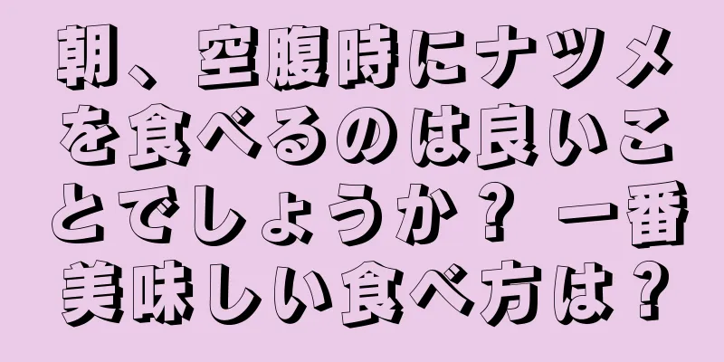 朝、空腹時にナツメを食べるのは良いことでしょうか？ 一番美味しい食べ方は？