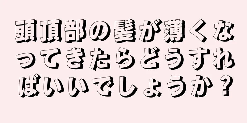 頭頂部の髪が薄くなってきたらどうすればいいでしょうか？