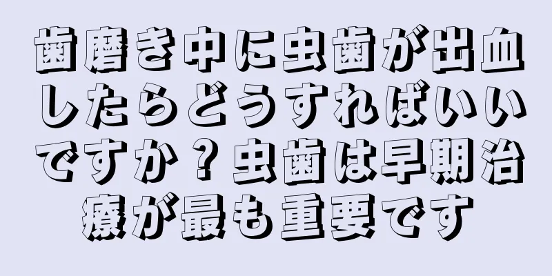 歯磨き中に虫歯が出血したらどうすればいいですか？虫歯は早期治療が最も重要です