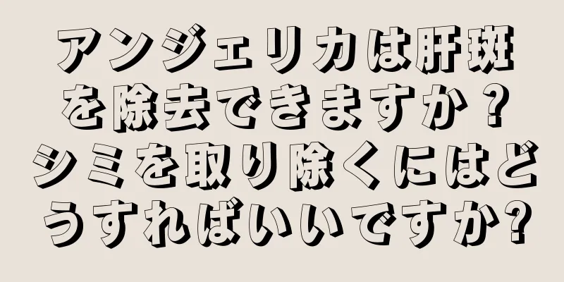 アンジェリカは肝斑を除去できますか？シミを取り除くにはどうすればいいですか?