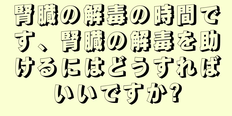 腎臓の解毒の時間です、腎臓の解毒を助けるにはどうすればいいですか?