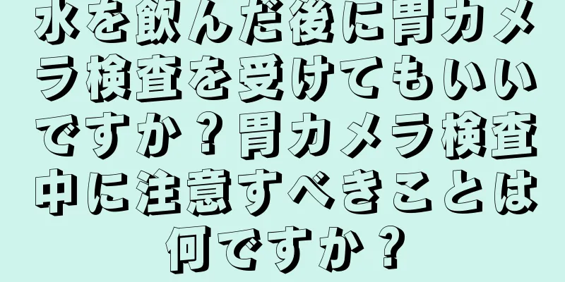 水を飲んだ後に胃カメラ検査を受けてもいいですか？胃カメラ検査中に注意すべきことは何ですか？