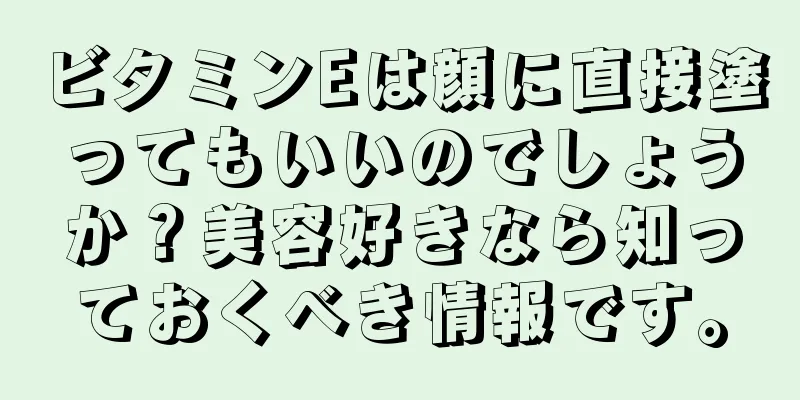 ビタミンEは顔に直接塗ってもいいのでしょうか？美容好きなら知っておくべき情報です。