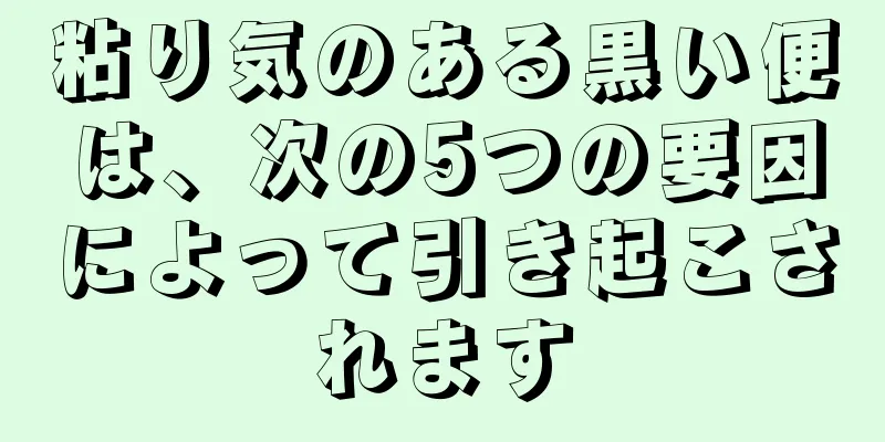 粘り気のある黒い便は、次の5つの要因によって引き起こされます