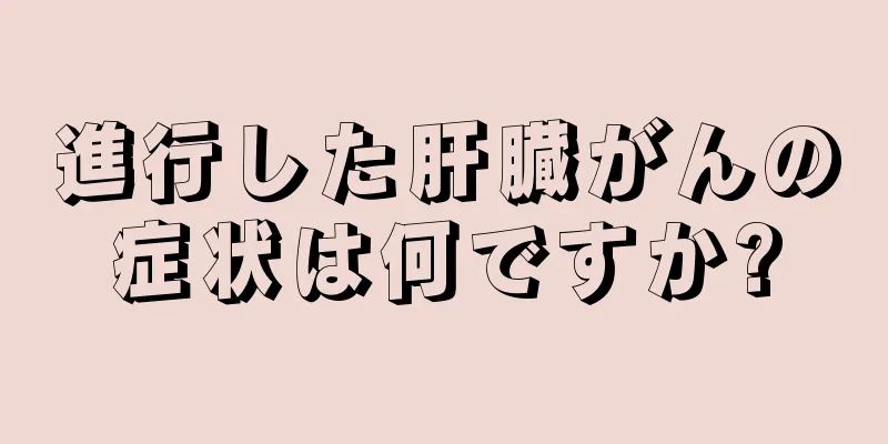 進行した肝臓がんの症状は何ですか?