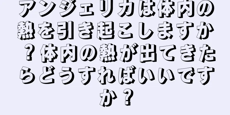 アンジェリカは体内の熱を引き起こしますか？体内の熱が出てきたらどうすればいいですか？