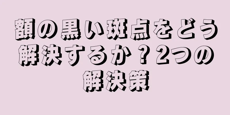 額の黒い斑点をどう解決するか？2つの解決策