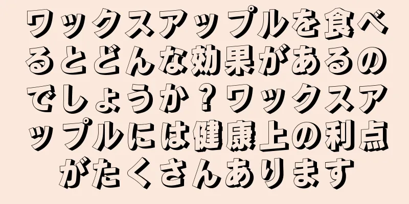 ワックスアップルを食べるとどんな効果があるのでしょうか？ワックスアップルには健康上の利点がたくさんあります