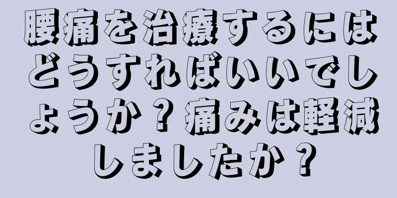 腰痛を治療するにはどうすればいいでしょうか？痛みは軽減しましたか？