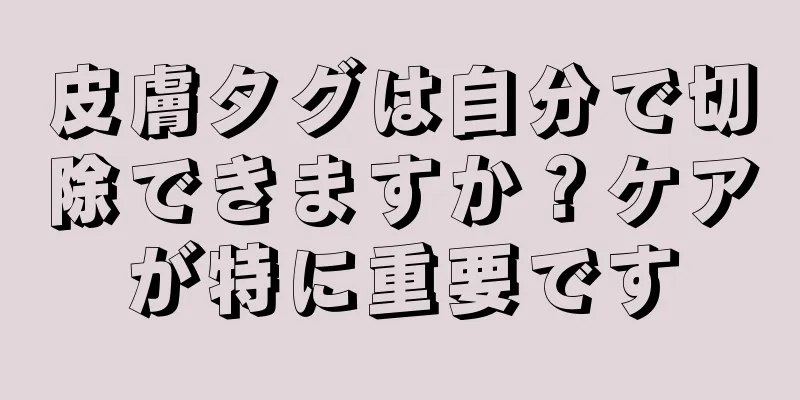 皮膚タグは自分で切除できますか？ケアが特に重要です