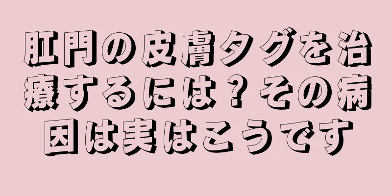 肛門の皮膚タグを治療するには？その病因は実はこうです