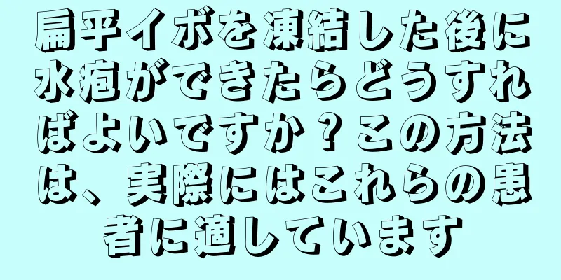 扁平イボを凍結した後に水疱ができたらどうすればよいですか？この方法は、実際にはこれらの患者に適しています