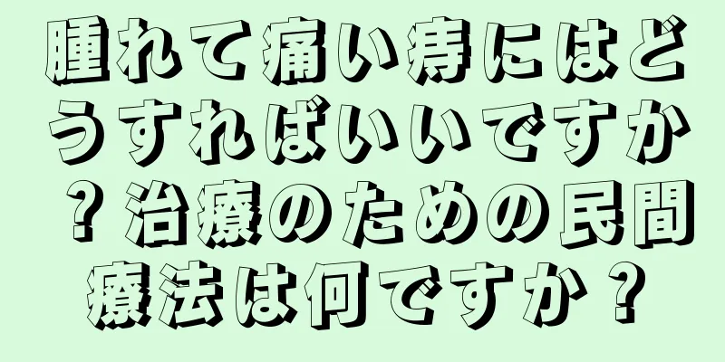 腫れて痛い痔にはどうすればいいですか？治療のための民間療法は何ですか？