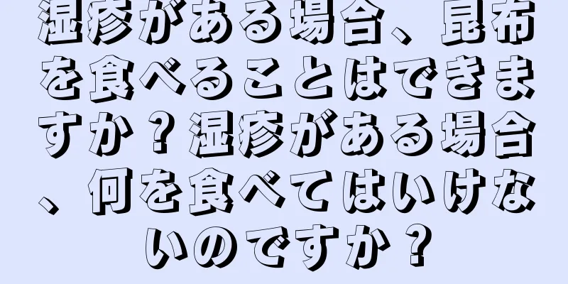 湿疹がある場合、昆布を食べることはできますか？湿疹がある場合、何を食べてはいけないのですか？