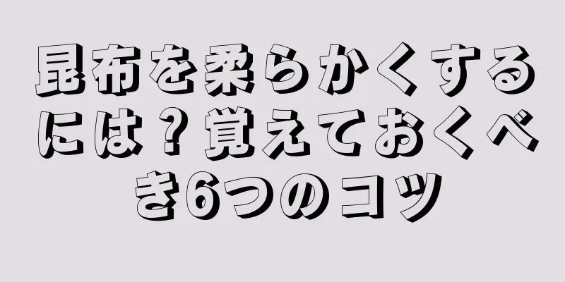 昆布を柔らかくするには？覚えておくべき6つのコツ