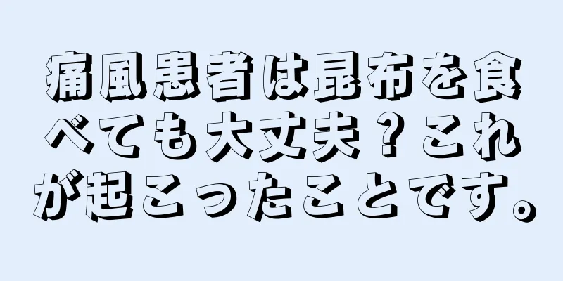 痛風患者は昆布を食べても大丈夫？これが起こったことです。