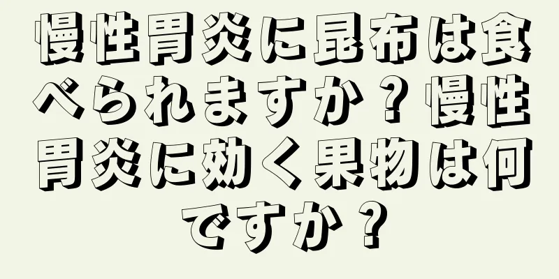 慢性胃炎に昆布は食べられますか？慢性胃炎に効く果物は何ですか？