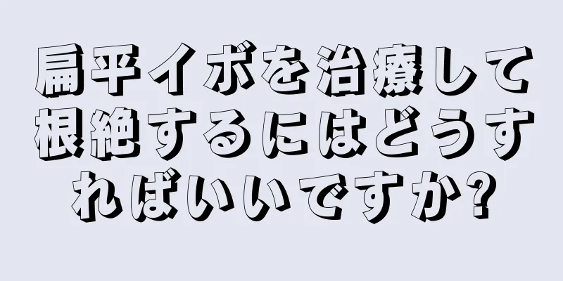 扁平イボを治療して根絶するにはどうすればいいですか?