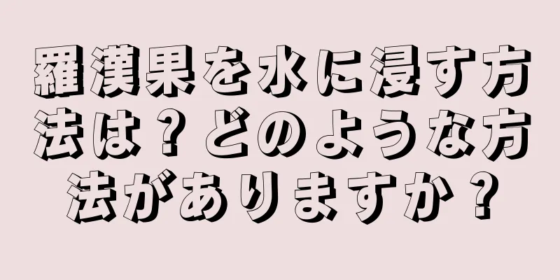 羅漢果を水に浸す方法は？どのような方法がありますか？