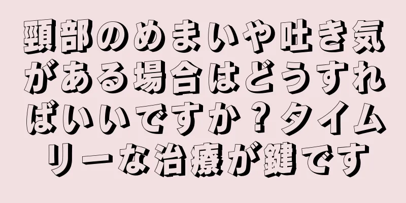 頸部のめまいや吐き気がある場合はどうすればいいですか？タイムリーな治療が鍵です