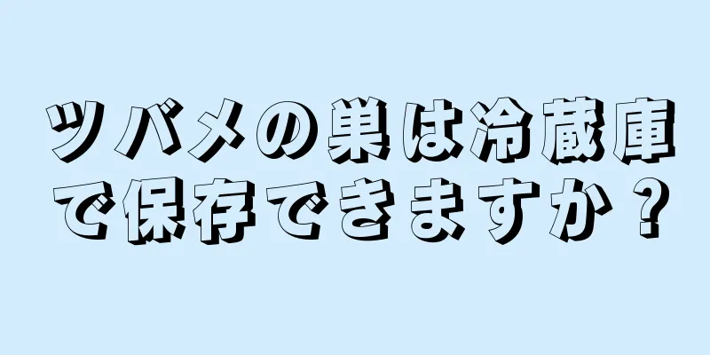 ツバメの巣は冷蔵庫で保存できますか？