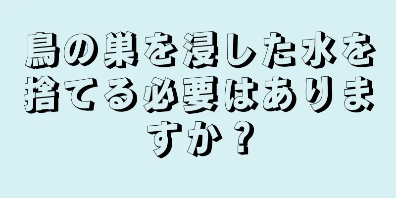 鳥の巣を浸した水を捨てる必要はありますか？