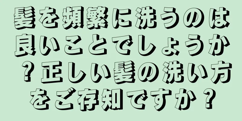 髪を頻繁に洗うのは良いことでしょうか？正しい髪の洗い方をご存知ですか？