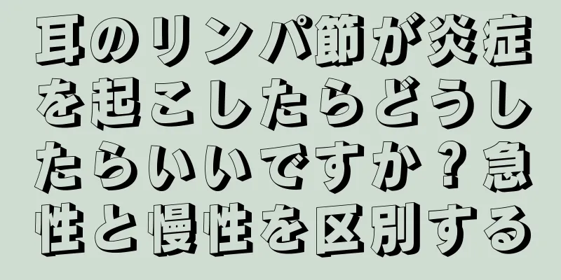 耳のリンパ節が炎症を起こしたらどうしたらいいですか？急性と慢性を区別する