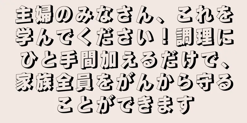 主婦のみなさん、これを学んでください！調理にひと手間加えるだけで、家族全員をがんから守ることができます