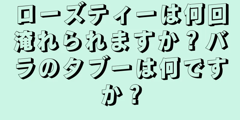 ローズティーは何回淹れられますか？バラのタブーは何ですか？