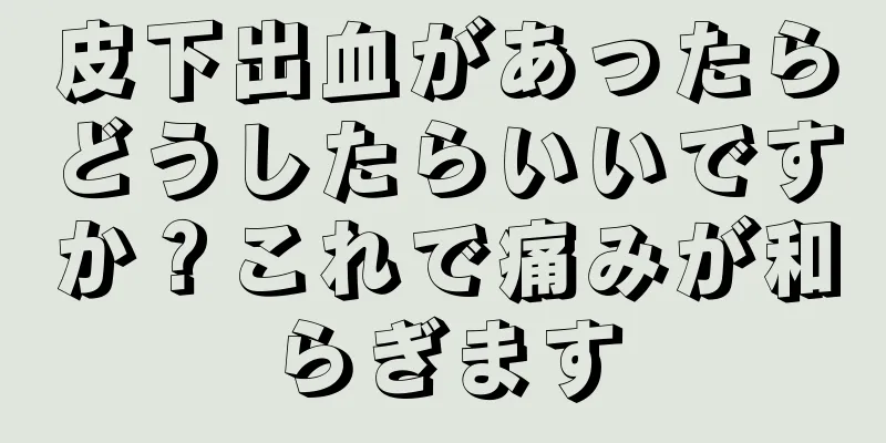 皮下出血があったらどうしたらいいですか？これで痛みが和らぎます