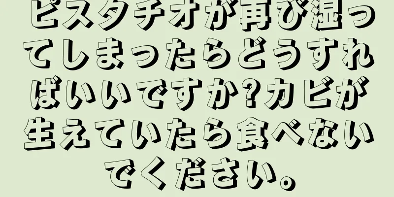 ピスタチオが再び湿ってしまったらどうすればいいですか?カビが生えていたら食べないでください。