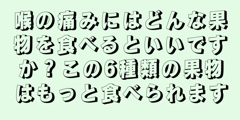 喉の痛みにはどんな果物を食べるといいですか？この6種類の果物はもっと食べられます