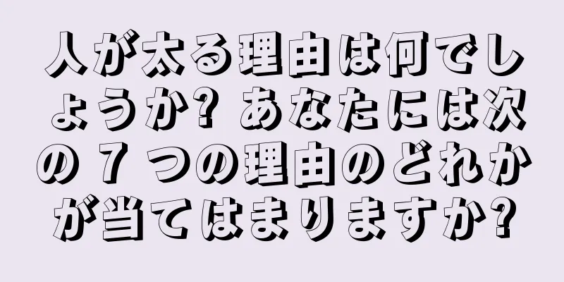 人が太る理由は何でしょうか? あなたには次の 7 つの理由のどれかが当てはまりますか?