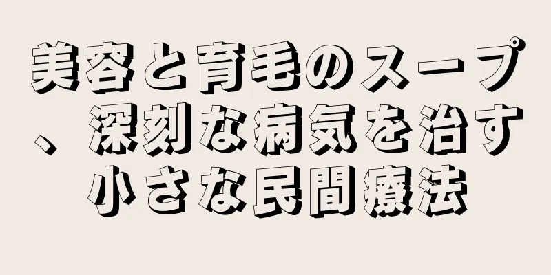 美容と育毛のスープ、深刻な病気を治す小さな民間療法